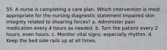 55. A nurse is completing a care plan. Which intervention is most appropriate for the nursing diagnostic statement Impaired skin integrity related to shearing forces? a. Administer pain medication every 4 hours as needed. b. Turn the patient every 2 hours, even hours. c. Monitor vital signs, especially rhythm. d. Keep the bed side rails up at all times.