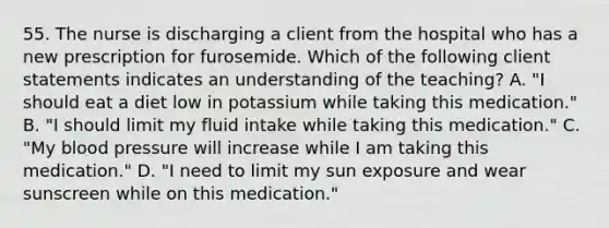 55. The nurse is discharging a client from the hospital who has a new prescription for furosemide. Which of the following client statements indicates an understanding of the teaching? A. "I should eat a diet low in potassium while taking this medication." B. "I should limit my fluid intake while taking this medication." C. "My blood pressure will increase while I am taking this medication." D. "I need to limit my sun exposure and wear sunscreen while on this medication."