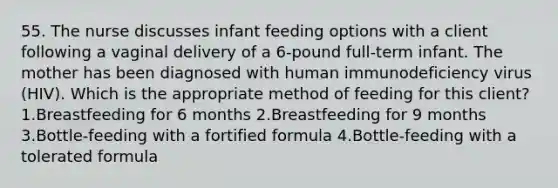 55. The nurse discusses infant feeding options with a client following a vaginal delivery of a 6-pound full-term infant. The mother has been diagnosed with human immunodeficiency virus (HIV). Which is the appropriate method of feeding for this client? 1.Breastfeeding for 6 months 2.Breastfeeding for 9 months 3.Bottle-feeding with a fortified formula 4.Bottle-feeding with a tolerated formula