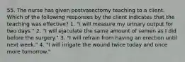 55. The nurse has given postvasectomy teaching to a client. Which of the following responses by the client indicates that the teaching was effective? 1. "I will measure my urinary output for two days." 2. "I will ejaculate the same amount of semen as I did before the surgery." 3. "I will refrain from having an erection until next week." 4. "I will irrigate the wound twice today and once more tomorrow."