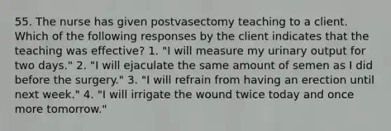 55. The nurse has given postvasectomy teaching to a client. Which of the following responses by the client indicates that the teaching was effective? 1. "I will measure my urinary output for two days." 2. "I will ejaculate the same amount of semen as I did before the surgery." 3. "I will refrain from having an erection until next week." 4. "I will irrigate the wound twice today and once more tomorrow."