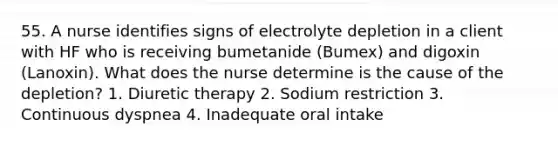 55. A nurse identifies signs of electrolyte depletion in a client with HF who is receiving bumetanide (Bumex) and digoxin (Lanoxin). What does the nurse determine is the cause of the depletion? 1. Diuretic therapy 2. Sodium restriction 3. Continuous dyspnea 4. Inadequate oral intake