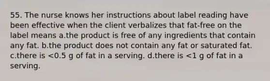 55. The nurse knows her instructions about label reading have been effective when the client verbalizes that fat-free on the label means a.the product is free of any ingredients that contain any fat. b.the product does not contain any fat or saturated fat. c.there is <0.5 g of fat in a serving. d.there is <1 g of fat in a serving.