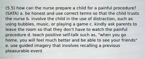 (5.5) how can the nurse prepare a child for a painful procedure? (SATA) a. be honest and use correct terms so that the child trusts the nurse b. involve the child in the use of distraction, such as using bubbles, music, or playing a game c. kindly ask parents to leave the room so that they don't have to watch the painful procedure d. teach positive self-talk such as, "when you go home, you will feel much better and be able to see your friends" e. use guided imagery that involves recalling a previous pleasurable event