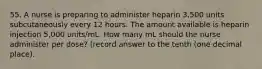 55. A nurse is preparing to administer heparin 3,500 units subcutaneously every 12 hours. The amount available is heparin injection 5,000 units/mL. How many mL should the nurse administer per dose? (record answer to the tenth (one decimal place).