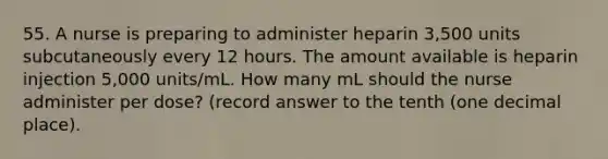 55. A nurse is preparing to administer heparin 3,500 units subcutaneously every 12 hours. The amount available is heparin injection 5,000 units/mL. How many mL should the nurse administer per dose? (record answer to the tenth (one decimal place).