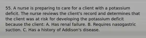 55. A nurse is preparing to care for a client with a potassium deficit. The nurse reviews the client's record and determines that the client was at risk for developing the potassium deficit because the client: A. Has renal failure. B. Requires nasogastric suction. C. Has a history of Addison's disease.