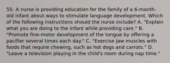 55- A nurse is providing education for the family of a 6-month-old infant about ways to stimulate language development. Which of the following instructions should the nurse include? A. "Explain what you are doing to the infant while providing care." B. "Promote fine-motor development of the tongue by offering a pacifier several times each day." C. "Exercise jaw muscles with foods that require chewing, such as hot dogs and carrots." D. "Leave a television playing in the child's room during nap time."