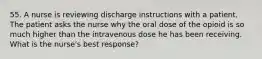 55. A nurse is reviewing discharge instructions with a patient. The patient asks the nurse why the oral dose of the opioid is so much higher than the intravenous dose he has been receiving. What is the nurse's best response?