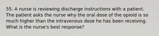 55. A nurse is reviewing discharge instructions with a patient. The patient asks the nurse why the oral dose of the opioid is so much higher than the intravenous dose he has been receiving. What is the nurse's best response?