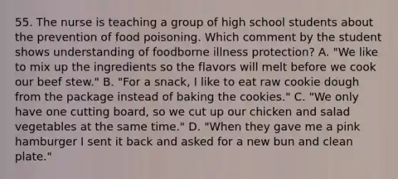 55. The nurse is teaching a group of high school students about the prevention of food poisoning. Which comment by the student shows understanding of foodborne illness protection? A. "We like to mix up the ingredients so the flavors will melt before we cook our beef stew." B. "For a snack, I like to eat raw cookie dough from the package instead of baking the cookies." C. "We only have one cutting board, so we cut up our chicken and salad vegetables at the same time." D. "When they gave me a pink hamburger I sent it back and asked for a new bun and clean plate."