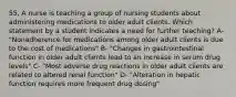 55, A nurse is teaching a group of nursing students about administering medications to older adult clients. Which statement by a student indicates a need for further teaching? A- "Nonadherence for medications among older adult clients is due to the cost of medications" B- "Changes in gastrointestinal function in older adult clients lead to an increase in serum drug levels" C- "Most adverse drug reactions in older adult clients are related to altered renal function" D- "Alteration in hepatic function requires more frequent drug dosing"