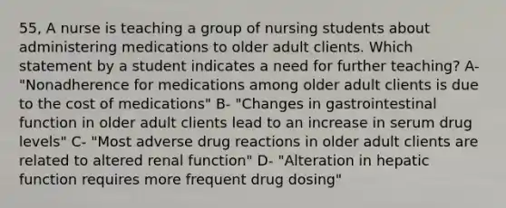 55, A nurse is teaching a group of nursing students about administering medications to older adult clients. Which statement by a student indicates a need for further teaching? A- "Nonadherence for medications among older adult clients is due to the cost of medications" B- "Changes in gastrointestinal function in older adult clients lead to an increase in serum drug levels" C- "Most adverse drug reactions in older adult clients are related to altered renal function" D- "Alteration in hepatic function requires more frequent drug dosing"