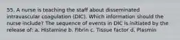 55. A nurse is teaching the staff about disseminated intravascular coagulation (DIC). Which information should the nurse include? The sequence of events in DIC is initiated by the release of: a. Histamine b. Fibrin c. Tissue factor d. Plasmin