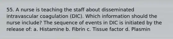 55. A nurse is teaching the staff about disseminated intravascular coagulation (DIC). Which information should the nurse include? The sequence of events in DIC is initiated by the release of: a. Histamine b. Fibrin c. Tissue factor d. Plasmin