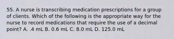 55. A nurse is transcribing medication prescriptions for a group of clients. Which of the following is the appropriate way for the nurse to record medications that require the use of a decimal point? A. .4 mL B. 0.6 mL C. 8.0 mL D. 125.0 mL