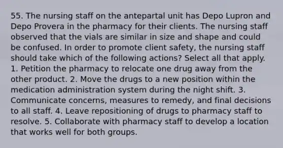 55. The nursing staff on the antepartal unit has Depo Lupron and Depo Provera in the pharmacy for their clients. The nursing staff observed that the vials are similar in size and shape and could be confused. In order to promote client safety, the nursing staff should take which of the following actions? Select all that apply. 1. Petition the pharmacy to relocate one drug away from the other product. 2. Move the drugs to a new position within the medication administration system during the night shift. 3. Communicate concerns, measures to remedy, and final decisions to all staff. 4. Leave repositioning of drugs to pharmacy staff to resolve. 5. Collaborate with pharmacy staff to develop a location that works well for both groups.