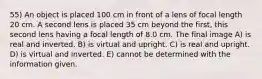 55) An object is placed 100 cm in front of a lens of focal length 20 cm. A second lens is placed 35 cm beyond the first, this second lens having a focal length of 8.0 cm. The final image A) is real and inverted. B) is virtual and upright. C) is real and upright. D) is virtual and inverted. E) cannot be determined with the information given.