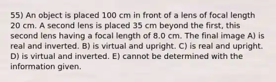 55) An object is placed 100 cm in front of a lens of focal length 20 cm. A second lens is placed 35 cm beyond the first, this second lens having a focal length of 8.0 cm. The final image A) is real and inverted. B) is virtual and upright. C) is real and upright. D) is virtual and inverted. E) cannot be determined with the information given.