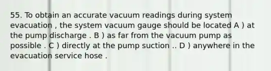 55. To obtain an accurate vacuum readings during system evacuation , the system vacuum gauge should be located A ) at the pump discharge . B ) as far from the vacuum pump as possible . C ) directly at the pump suction .. D ) anywhere in the evacuation service hose .