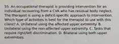 55. An occupational therapist is providing intervention for an individual recovering from a CVA who has residual body neglect. The therapist is using a deficit-specific approach to intervention. Which type of activities is best for the therapist to use with this client? A. Unilateral using the affected upper extremity. B. Unilateral using the non-affected upper extremity. C. Tasks that require right/left discrimination. D. Bilateral using both upper extremities.