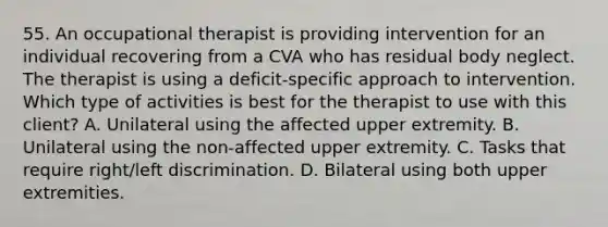 55. An occupational therapist is providing intervention for an individual recovering from a CVA who has residual body neglect. The therapist is using a deficit-specific approach to intervention. Which type of activities is best for the therapist to use with this client? A. Unilateral using the affected upper extremity. B. Unilateral using the non-affected upper extremity. C. Tasks that require right/left discrimination. D. Bilateral using both upper extremities.