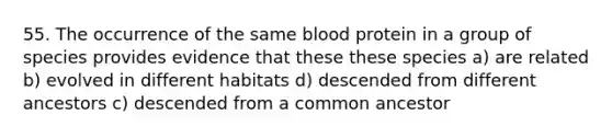 55. The occurrence of the same blood protein in a group of species provides evidence that these these species a) are related b) evolved in different habitats d) descended from different ancestors c) descended from a common ancestor