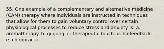 55. One example of a complementary and alternative medicine (CAM) therapy where individuals are instructed in techniques that allow for them to gain voluntary control over certain physiological processes to reduce stress and anxiety is: a. aromatherapy. b. qi gong. c. therapeutic touch. d. biofeedback. e. chiropractic.