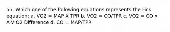 55. Which one of the following equations represents the Fick equation: a. VO2 = MAP X TPR b. VO2 = CO/TPR c. VO2 = CO x A-V O2 Difference d. CO = MAP/TPR