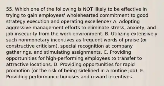 55. Which one of the following is NOT likely to be effective in trying to gain employees' wholehearted commitment to good strategy execution and operating excellence? A. Adopting aggressive management efforts to eliminate stress, anxiety, and job insecurity from the work environment. B. Utilizing extensively such nonmonetary incentives as frequent words of praise (or constructive criticism), special recognition at company gatherings, and stimulating assignments. C. Providing opportunities for high-performing employees to transfer to attractive locations. D. Providing opportunities for rapid promotion (or the risk of being sidelined in a routine job). E. Providing performance bonuses and reward incentives.