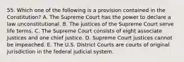 55. Which one of the following is a provision contained in the Constitution? A. The Supreme Court has the power to declare a law unconstitutional. B. The justices of the Supreme Court serve life terms. C. The Supreme Court consists of eight associate justices and one chief justice. D. Supreme Court justices cannot be impeached. E. The U.S. District Courts are courts of original jurisdiction in the federal judicial system.