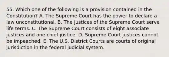 55. Which one of the following is a provision contained in the Constitution? A. The Supreme Court has the power to declare a law unconstitutional. B. The justices of the Supreme Court serve life terms. C. The Supreme Court consists of eight associate justices and one chief justice. D. Supreme Court justices cannot be impeached. E. The U.S. District Courts are courts of original jurisdiction in the federal judicial system.