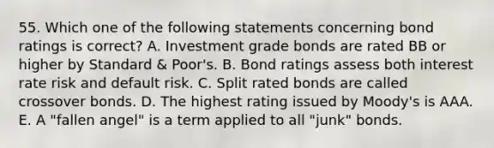 55. Which one of the following statements concerning bond ratings is correct? A. Investment grade bonds are rated BB or higher by Standard & Poor's. B. Bond ratings assess both interest rate risk and default risk. C. Split rated bonds are called crossover bonds. D. The highest rating issued by Moody's is AAA. E. A "fallen angel" is a term applied to all "junk" bonds.