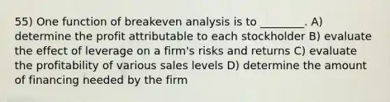 55) One function of breakeven analysis is to ________. A) determine the profit attributable to each stockholder B) evaluate the effect of leverage on a firm's risks and returns C) evaluate the profitability of various sales levels D) determine the amount of financing needed by the firm