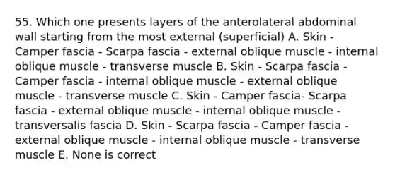 55. Which one presents layers of the anterolateral abdominal wall starting from the most external (superficial) A. Skin - Camper fascia - Scarpa fascia - external oblique muscle - internal oblique muscle - transverse muscle B. Skin - Scarpa fascia - Camper fascia - internal oblique muscle - external oblique muscle - transverse muscle C. Skin - Camper fascia- Scarpa fascia - external oblique muscle - internal oblique muscle - transversalis fascia D. Skin - Scarpa fascia - Camper fascia - external oblique muscle - internal oblique muscle - transverse muscle E. None is correct