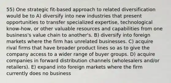 55) One strategic fit-based approach to related diversification would be to A) diversify into new industries that present opportunities to transfer specialized expertise, technological know-how, or other valuable resources and capabilities from one business's value chain to another's. B) diversify into foreign markets where the firm has unrelated businesses. C) acquire rival firms that have broader product lines so as to give the company access to a wider range of buyer groups. D) acquire companies in forward distribution channels (wholesalers and/or retailers). E) expand into foreign markets where the firm currently does no business