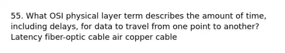 55. What OSI physical layer term describes the amount of time, including delays, for data to travel from one point to another? Latency fiber-optic cable air copper cable