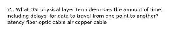 55. What OSI physical layer term describes the amount of time, including delays, for data to travel from one point to another? latency fiber-optic cable air copper cable