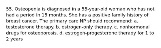 55. Osteopenia is diagnosed in a 55-year-old woman who has not had a period in 15 months. She has a positive family history of breast cancer. The primary care NP should recommend: a. testosterone therapy. b. estrogen-only therapy. c. nonhormonal drugs for osteoporosis. d. estrogen-progesterone therapy for 1 to 2 years