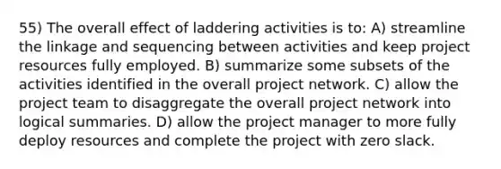 55) The overall effect of laddering activities is to: A) streamline the linkage and sequencing between activities and keep project resources fully employed. B) summarize some subsets of the activities identified in the overall project network. C) allow the project team to disaggregate the overall project network into logical summaries. D) allow the project manager to more fully deploy resources and complete the project with zero slack.