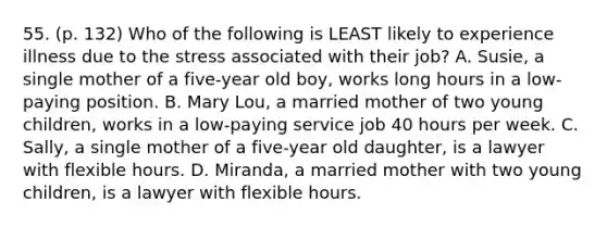 55. (p. 132) Who of the following is LEAST likely to experience illness due to the stress associated with their job? A. Susie, a single mother of a five-year old boy, works long hours in a low-paying position. B. Mary Lou, a married mother of two young children, works in a low-paying service job 40 hours per week. C. Sally, a single mother of a five-year old daughter, is a lawyer with flexible hours. D. Miranda, a married mother with two young children, is a lawyer with flexible hours.