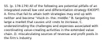 55. (p. 178-179) All of the following are potential pitfalls of an integrated overall low cost and differentiation strategy EXCEPT: A. firms that fail to attain both strategies may end up with neither and become "stuck-in- the- middle." B. targeting too large a market that causes unit costs to increase. C. underestimating the challenges and expenses associated with coordinating value-creating activities in the extended value chain. D. miscalculating sources of revenue and profit pools in the firm's industry.