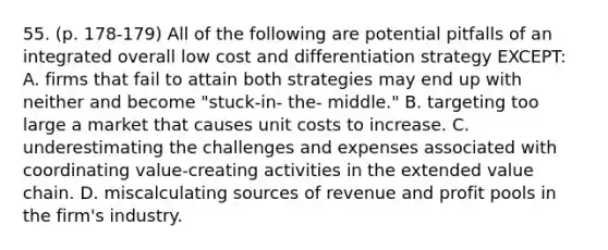 55. (p. 178-179) All of the following are potential pitfalls of an integrated overall low cost and differentiation strategy EXCEPT: A. firms that fail to attain both strategies may end up with neither and become "stuck-in- the- middle." B. targeting too large a market that causes unit costs to increase. C. underestimating the challenges and expenses associated with coordinating value-creating activities in the extended value chain. D. miscalculating sources of revenue and profit pools in the firm's industry.