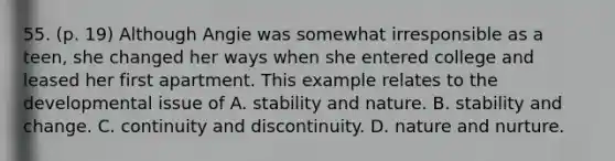 55. (p. 19) Although Angie was somewhat irresponsible as a teen, she changed her ways when she entered college and leased her first apartment. This example relates to the developmental issue of A. stability and nature. B. stability and change. C. continuity and discontinuity. D. nature and nurture.