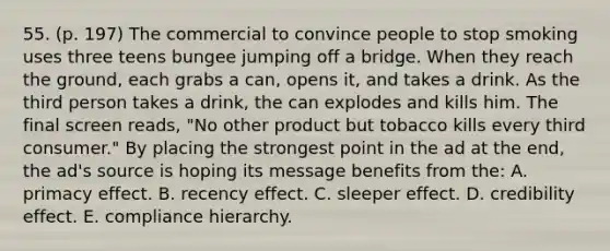 55. (p. 197) The commercial to convince people to stop smoking uses three teens bungee jumping off a bridge. When they reach the ground, each grabs a can, opens it, and takes a drink. As the third person takes a drink, the can explodes and kills him. The final screen reads, "No other product but tobacco kills every third consumer." By placing the strongest point in the ad at the end, the ad's source is hoping its message benefits from the: A. primacy effect. B. recency effect. C. sleeper effect. D. credibility effect. E. compliance hierarchy.