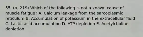 55. (p. 219) Which of the following is not a known cause of muscle fatigue? A. Calcium leakage from the sarcoplasmic reticulum B. Accumulation of potassium in the extracellular fluid C. Lactic acid accumulation D. ATP depletion E. Acetylcholine depletion