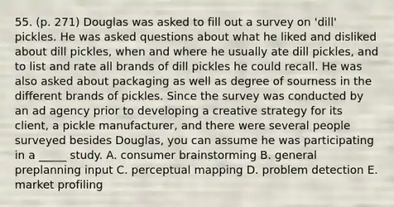 55. (p. 271) Douglas was asked to fill out a survey on 'dill' pickles. He was asked questions about what he liked and disliked about dill pickles, when and where he usually ate dill pickles, and to list and rate all brands of dill pickles he could recall. He was also asked about packaging as well as degree of sourness in the different brands of pickles. Since the survey was conducted by an ad agency prior to developing a creative strategy for its client, a pickle manufacturer, and there were several people surveyed besides Douglas, you can assume he was participating in a _____ study. A. consumer brainstorming B. general preplanning input C. perceptual mapping D. problem detection E. market profiling