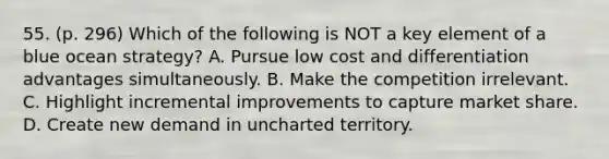 55. (p. 296) Which of the following is NOT a key element of a blue ocean strategy? A. Pursue low cost and differentiation advantages simultaneously. B. Make the competition irrelevant. C. Highlight incremental improvements to capture market share. D. Create new demand in uncharted territory.