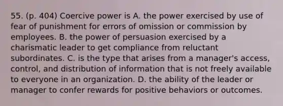 55. (p. 404) Coercive power is A. the power exercised by use of fear of punishment for errors of omission or commission by employees. B. the power of persuasion exercised by a charismatic leader to get compliance from reluctant subordinates. C. is the type that arises from a manager's access, control, and distribution of information that is not freely available to everyone in an organization. D. the ability of the leader or manager to confer rewards for positive behaviors or outcomes.