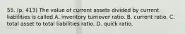 55. (p. 413) The value of current assets divided by current liabilities is called A. inventory turnover ratio. B. current ratio. C. total asset to total liabilities ratio. D. quick ratio.